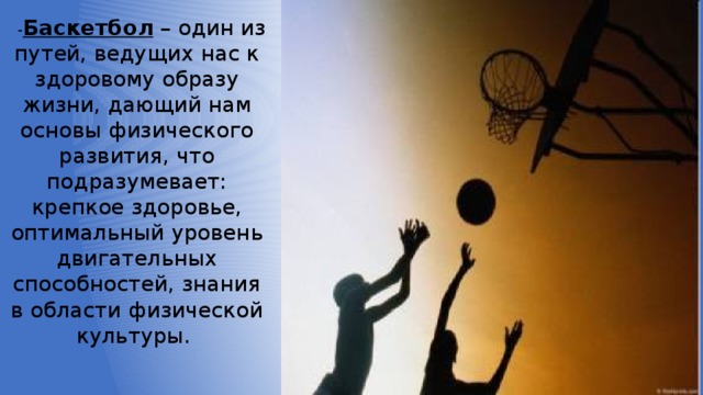  - Баскетбол – один из путей, ведущих нас к здоровому образу жизни, дающий нам основы физического развития, что подразумевает: крепкое здоровье, оптимальный уровень двигательных способностей, знания в области физической культуры. 