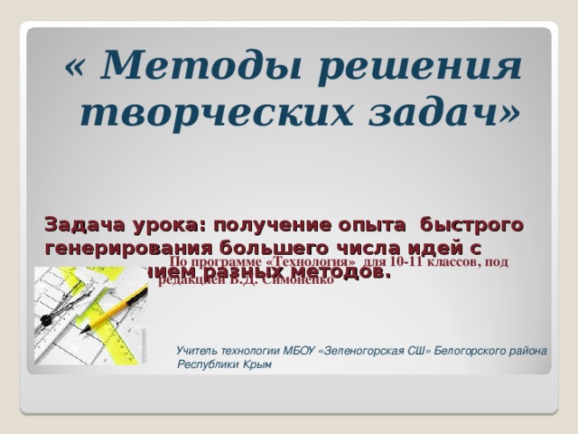 « Методы решения творческих задач»   Задача урока: получение опыта быстрого генерирования большего числа идей с применением разных методов.  задачи  По программе «Технология» для 10-11 классов, под редакцией В.Д. Симоненко Учитель технологии МБОУ «Зеленогорская СШ» Белогорского района Республики Крым 