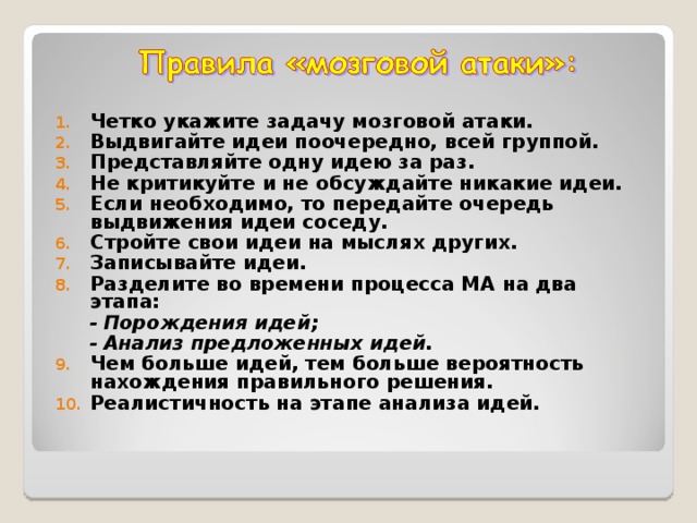 Четко укажите задачу мозговой атаки. Выдвигайте идеи поочередно, всей группой. Представляйте одну идею за раз. Не критикуйте и не обсуждайте никакие идеи. Если необходимо, то передайте очередь выдвижения идеи соседу. Стройте свои идеи на мыслях других. Записывайте идеи. Разделите во времени процесса МА на два этапа:  - Порождения идей;  - Анализ предложенных идей. Чем больше идей, тем больше вероятность нахождения правильного решения. Реалистичность на этапе анализа идей.  