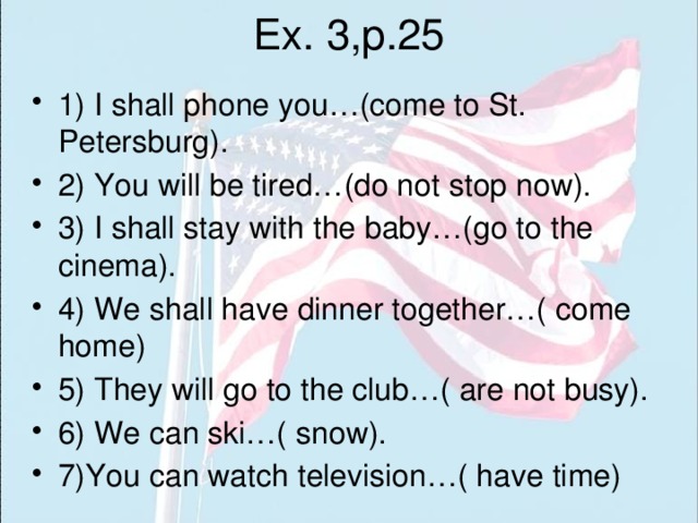 Ex. 3,p.25 1) I shall phone you…(come to St. Petersburg). 2) You will be tired…(do not stop now). 3) I shall stay with the baby…(go to the cinema). 4) We shall have dinner together…( come home) 5) They will go to the club…( are not busy). 6) We can ski…( snow). 7)You can watch television…( have time) 