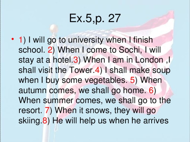 Ex.5,p. 27 1 ) I will go to university when I finish school. 2 ) When I come to Sochi, I will stay at a hotel. 3 ) When I am in London ,I shall visit the Tower. 4 ) I shall make soup when I buy some vegetables. 5 ) When autumn comes, we shall go home. 6 ) When summer comes, we shall go to the resort. 7 ) When it snows, they will go skiing. 8 ) He will help us when he arrives 
