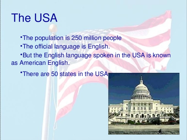 The USA The population is 250 million people The official language is English. But the English language spoken in the USA is known as American English. There are 50 states in the USA.  