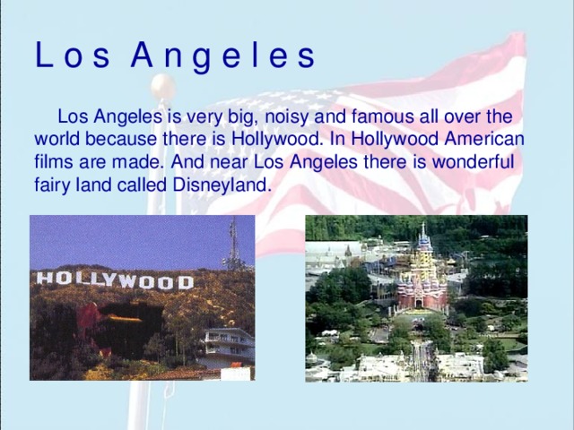 L o s A n g e l e s Los Angeles is very big, noisy and famous all over the world because there is Hollywood. In Hollywood American films are made. And near Los Angeles there is wonderful fairy land called Disneyland. 