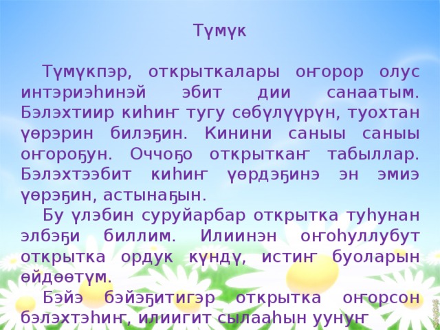    Түмүк Түмүкпэр, открыткалары оҥорор олус интэриэһинэй эбит дии санаатым. Бэлэхтиир киһиҥ тугу сөбүлүүрүн, туохтан үөрэрин билэҕин. Кинини саныы саныы оҥороҕун. Оччоҕо открыткаҥ табыллар. Бэлэхтээбит киһиҥ үөрдэҕинэ эн эмиэ үөрэҕин, астынаҕын. Бу үлэбин суруйарбар открытка туһунан элбэҕи биллим. Илиинэн оҥоһуллубут открытка ордук күндү, истиҥ буоларын өйдөөтүм. Бэйэ бэйэҕитигэр открытка оҥорсон бэлэхтэһиҥ, илиигит сылааһын уунуҥ 