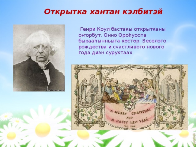    Открытка хантан кэлбитэй  Генри Коул бастакы открытканы оҥорбут. Онно Ороһуоспа бырааһынньыга көстөр. Веселого рождества и счастливого нового года диэн суруктаах 