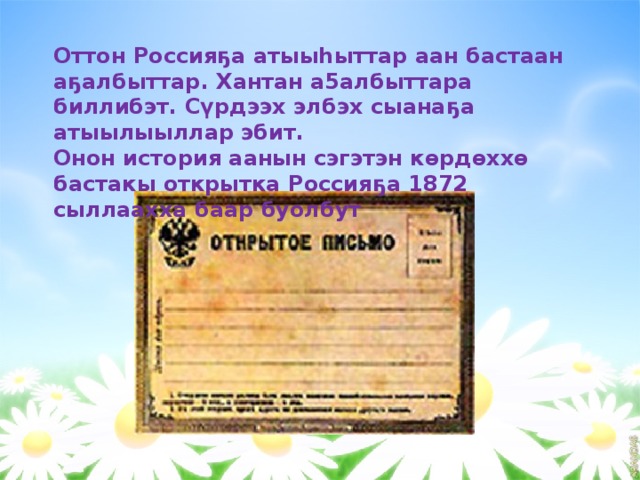    Оттон Россияҕа атыыһыттар аан бастаан аҕалбыттар. Хантан а5албыттара биллибэт. Сүрдээх элбэх сыанаҕа атыылыыллар эбит. Онон история аанын сэгэтэн көрдөххө бастакы открытка Россияҕа 1872 сыллаахха баар буолбут 