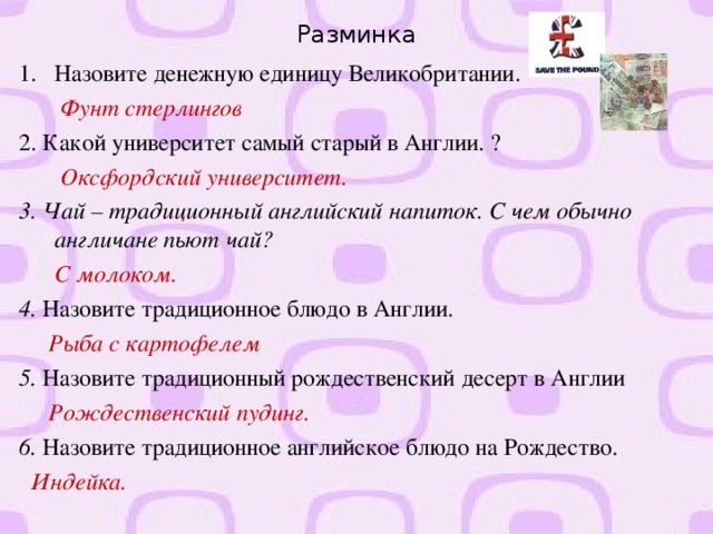 Разминка Назовите денежную единицу Великобритании.  Фунт стерлингов 2. Какой университет самый старый в Англии. ?  Оксфордский университет. 3. Чай – традиционный английский напиток. С чем обычно англичане пьют чай?  С молоком. 4. Назовите традиционное блюдо в Англии.  Рыба с картофелем 5. Назовите традиционный рождественский десерт в Англии  Рождественский пудинг. 6. Назовите традиционное английское блюдо на Рождество.  Индейка.  