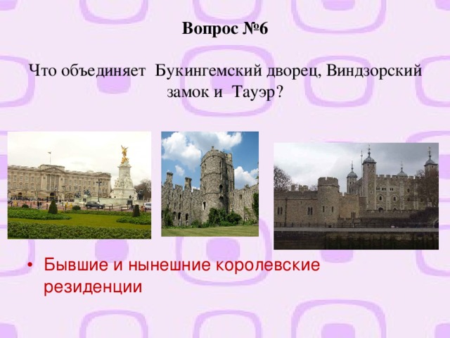 Вопрос №6   Что объединяет Букингемский дворец, Виндзорский замок и Тауэр?   Бывшие и нынешние королевские резиденции  