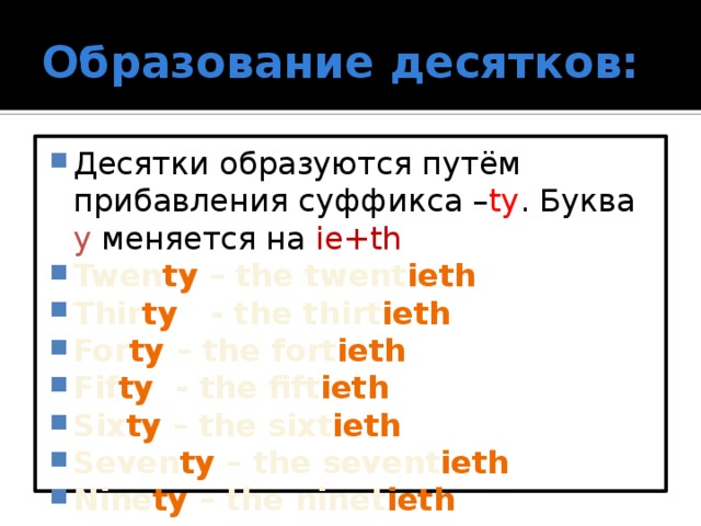 Образование десятков: Десятки образуются путём прибавления суффикса – ty . Буква y меняется на ie+th Twen ty – the twent ieth Thir ty - the thirt ieth For ty – the fort ieth Fif ty - the fift ieth Six ty – the sixt ieth Seven ty – the sevent ieth Nine ty – the ninet ieth  