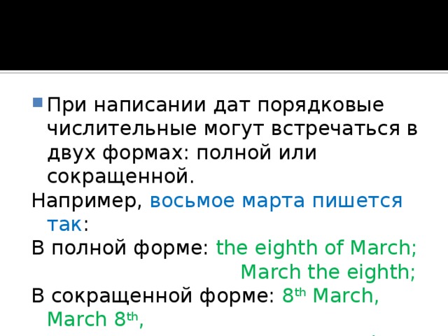 При написании дат порядковые числительные могут встречаться в двух формах: полной или сокращенной. Например, восьмое марта пишется так : В полной форме: the eighth of March;  March the eighth; В сокращенной форме: 8 th March, March 8 th ,  March 8. 