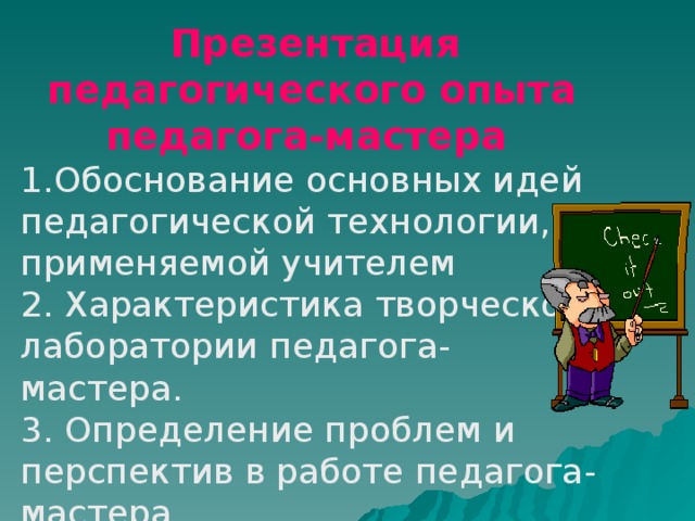  Презентация педагогического опыта педагога-мастера  1.Обоснование основных идей педагогической технологии, применяемой учителем 2. Характеристика творческой лаборатории педагога-мастера. 3. Определение проблем и перспектив в работе педагога-мастера 4. Описание системы уроков в режиме эффективной педагогической технологии, представляемой педагогом 