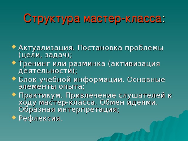 Структура мастер-класса Актуализация. Постановка проблемы (цели, задач); Тренинг или разминка (активизация деятельности); Блок учебной информации. Основные элементы опыта; Практикум. Привлечение слушателей к ходу мастер-класса. Обмен идеями. Образная интерпретация; Рефлексия. 