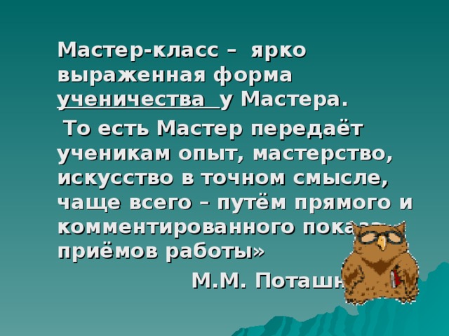  Мастер-класс – ярко выраженная форма ученичества у Мастера.  То есть Мастер передаёт ученикам опыт, мастерство, искусство в точном смысле, чаще всего – путём прямого и комментированного показа приёмов работы»  М.М. Поташник 