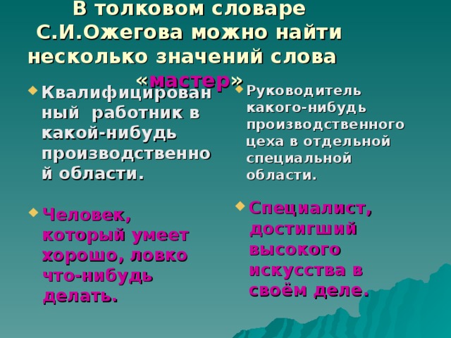 В толковом словаре С.И.Ожегова можно найти несколько значений слова « мастер » Квалифицированный работник в какой-нибудь производственной области. Руководитель какого-нибудь производственного цеха в отдельной специальной области. Специалист, достигший высокого искусства в своём деле. Человек, который умеет хорошо, ловко что-нибудь делать. 