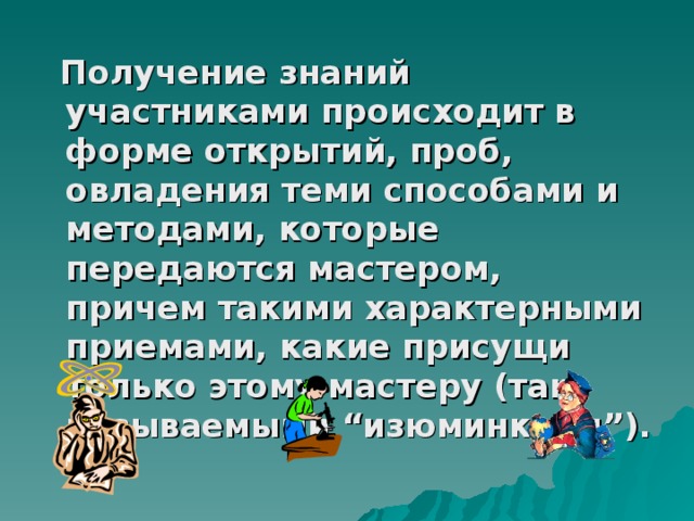 Получение знаний участниками происходит в форме открытий, проб, овладения теми способами и методами, которые передаются мастером, причем такими характерными приемами, какие присущи только этому мастеру (так называемыми “изюминками”). 