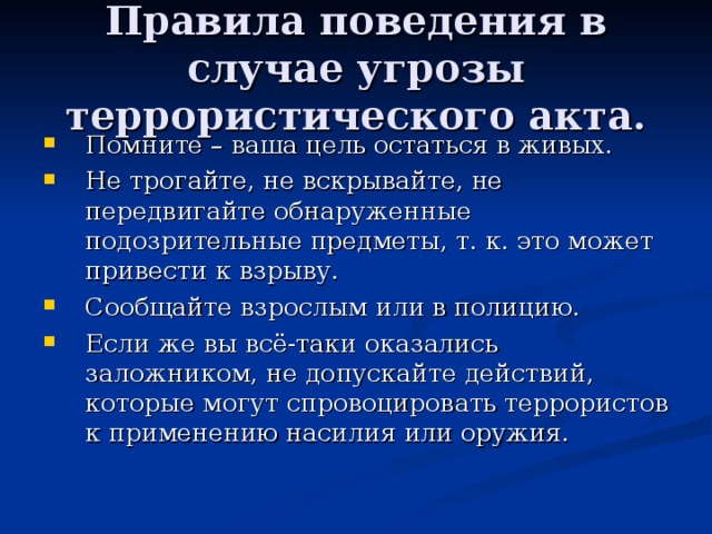 Правила поведения в случае угрозы террористического акта. Помните – ваша цель остаться в живых. Не трогайте, не вскрывайте, не передвигайте обнаруженные подозрительные предметы, т. к. это может привести к взрыву. Сообщайте взрослым или в полицию. Если же вы всё-таки оказались заложником, не допускайте действий, которые могут спровоцировать террористов к применению насилия или оружия. 