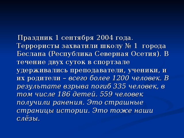  Праздник 1 сентября 2004 года. Террористы захватили школу № 1 города Беслана (Республика Северная Осетия). В течение двух суток в спортзале удерживались преподаватели, ученики, и их родители – всего более 1200 человек. В результате взрыва погиб 335 человек, в том числе 186 детей. 559 человек получили ранения. Это страшные страницы истории. Это тоже наши слёзы. 