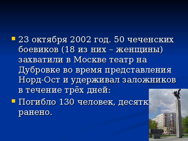 23 октября 2002 год. 50 чеченских боевиков (18 из них – женщины) захватили в Москве театр на Дубровке во время представления Норд-Ост и удерживал заложников в течение трёх дней: Погибло 130 человек, десятки ранено. 