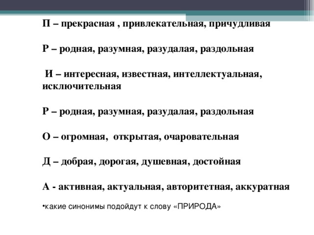 П – прекрасная , привлекательная, причудливая  Р – родная, разумная, разудалая, раздольная   И – интересная, известная, интеллектуальная, исключительная  Р – родная, разумная, разудалая, раздольная  О – огромная, открытая, очаровательная  Д – добрая, дорогая, душевная, достойная  А - активная, актуальная, авторитетная, аккуратная какие синонимы подойдут к слову «ПРИРОДА» 