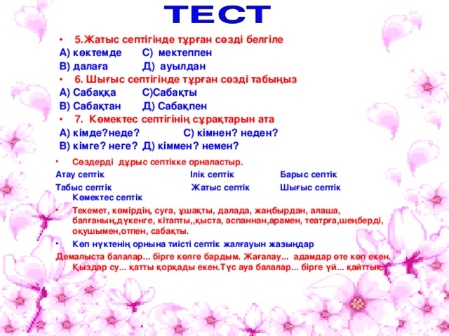 5.Жатыс септігінде тұрған сөзді белгіле А) көктемде    С) мектеппен В) далаға    Д) ауылдан 6. Шығыс септігінде тұрған сөзді табыңыз А) Сабаққа    С)Сабақты В) Сабақтан    Д) Сабақпен 7. Көмектес септігінің сұрақтарын ата А) кімде?неде?     С) кімнен? неден? В) кімге? неге?    Д) кіммен? немен?  Сөздерді дұрыс септікке орналастыр. Атау септік   Ілік септік   Барыс септік Табыс септік Жатыс септік  Шығыс септік Көмектес септік Текемет, көмірдің, суға, ұшақты, далада, жаңбырдан, алаша, балғаның,дүкенге, кітапты,,қыста, аспаннан,арамен, театрға,шеңберді, оқушымен,отпен, сабақты. Көп нүктенің орнына тиісті септік жалғауын жазыңдар Демалыста балалар... бірге көлге бардым. Жағалау... адамдар өте көп екен. Қыздар су... қатты қорқады екен.Түс ауа балалар... бірге үй... қайттық. 
