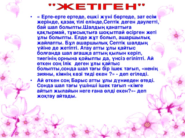 « Ерте-ерте ертеде, ешкі жүні бөртеде, зат есім жерінде, қазақ тілі елінде,Септік деген дәулетті, бай шал болыпты.Шалдың қанаттыға қақтырмай, тұмсықтыға шоқытпай өсірген жеті ұлы болыпты. Елде жұт болып, ашаршылық жайлапты. Бұл ашаршылық Септік шалдың үйіне де жетіпті. Атау атты ұлы қайтыс болғанда шал ағашқа аттың қылын керіп, тиегінің орнына қойыпты да, үнсіз егіліпті. Ай өткен соң Ілік деген ұлы қайтыс болыпты,сонда шал тағы бір ішек тағып, «ненің зияны, кімнің көзі тиді екен ?» - деп егіледі. Ай өткен соң Барыс атты ұлы дүниеден өтеді. Сонда шал тағы үшінші ішек тағып «кімге айтып жылайын неге ғана өлді екен?»- деп жоқтау айтады.  