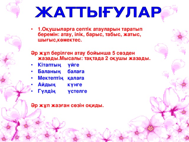 1.Оқушыларға септік атауларын таратып беремін: атау, ілік, барыс, табыс, жатыс, шығыс,көмектес.  Әр жұп берілген атау бойынша 5 сөзден жазады.Мысалы: тақтада 2 оқушы жазады. Кітаптың    үйге Баланың    балаға Мектептің    қалаға Айдың    күнге Гүлдің    үстелге  Әр жұп жазған сөзін оқиды. 