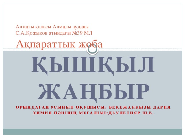    Алматы қаласы Алмалы ауданы  С.А.Қожықов атындағы №39 МЛ  Ақпараттық жоба   ҚЫШҚЫЛ ЖАҢБЫР Орындаған 9сынып оқушысы: Бекежанқызы Дария Химия пәнінің мұғалімі:Даулетияр Ш.Б. 