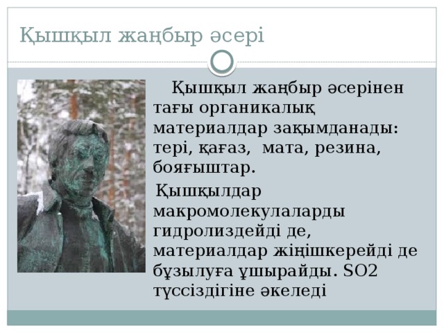 Қышқыл жаңбыр әсері  Қышқыл жаңбыр әсерінен тағы органикалық материалдар зақымданады: тері, қағаз, мата, резина, бояғыштар.  Қышқылдар макромолекулаларды гидролиздейді де, материалдар жіңішкерейді де бұзылуға ұшырайды. SO2 түссіздігіне әкеледі 