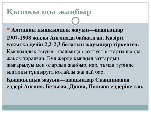 Қышқылды жаңбыр Алғашқы қышқылдық жауын—шашындар 1907-1908 жылы Англияда байқалған. Қазіргі уақытқа дейін 2,2-2,3 болатын жауындар тіркелген.    Қышқылдық жауын - шашындар солтүстік жарты шарда жаксы таралған. Бұл жерде қышқыл заттардың шығарылуы мен олардың жаңбыр, қар, тұман түрінде ылғалды тұндыруға қолайлы жағдай бар.  Қышқылдық жауын—шашындар Скандинавия елдері Англия, Бельгия, Дания, Польша елдеріне тән. 