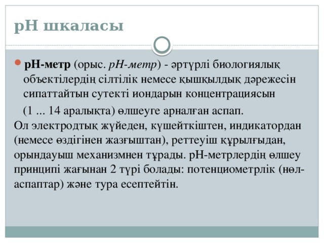 рН шкаласы рН-метр  (орыс.  рН-метр ) - әртүрлі биологиялық объектілердің сілтілік немесе қышқылдық дәрежесін сипаттайтын сутекті иондарын концентрациясын  (1 ... 14 аралықта) өлшеуге арналған аспап. Ол электродтық жүйеден, күшейткіштен, индикатордан (немесе өздігінен жазғыштан), реттеуіш құрылғыдан, орындауыш механизмнен тұрады. рН-метрлердің өлшеу принципі жағынан 2 түрі болады: потенциометрлік (нөл-аспаптар) және тура есептейтін. 