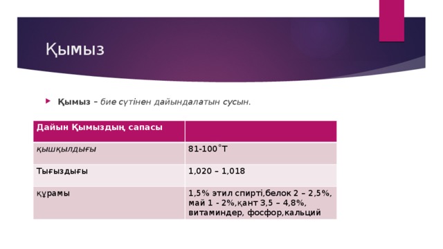 Қымыз Қымыз – бие сүтінен дайындалатын сусын. Дайын Қымыздың сапасы қышқылдығы Тығыздығы 81-100˚Т 1,020 – 1,018 құрамы 1,5% этил спирті,белок 2 – 2,5%, май 1 - 2%,қант 3,5 – 4,8%, витаминдер, фосфор,кальций 