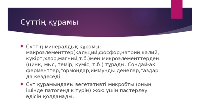 Сүттің құрамы Сүттің минералдық құрамы: макроэлементтер(кальций,фосфор,натрий,калий,күкірт,хлор,магний,т.б.)мен микроэлементтерден (цинк, мыс, темір, күміс, т.б.) тұрады. Сондай-ақ ферменттер,гормондар,иммунды денелер,газдар да кездеседі. Сүт құрамындағы вегетативті микробты (оның ішінде патогендік түрін) жою үшін пастерлеу әдісін қолданады . 