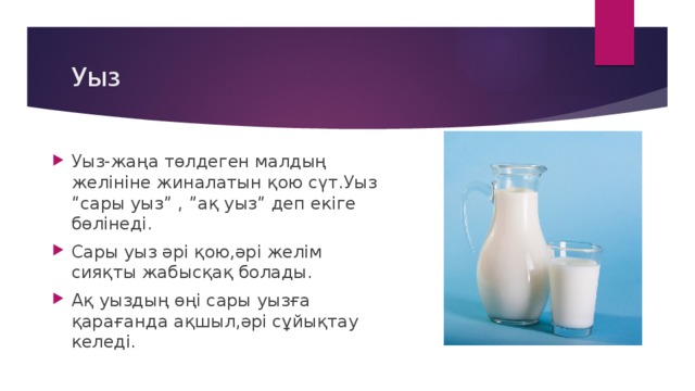 Уыз Уыз-жаңа төлдеген малдың желініне жиналатын қою сүт.Уыз “сары уыз” , ”ақ уыз” деп екіге бөлінеді. Сары уыз әрі қою,әрі желім сияқты жабысқақ болады. Ақ уыздың өңі сары уызға қарағанда ақшыл,әрі сұйықтау келеді. 
