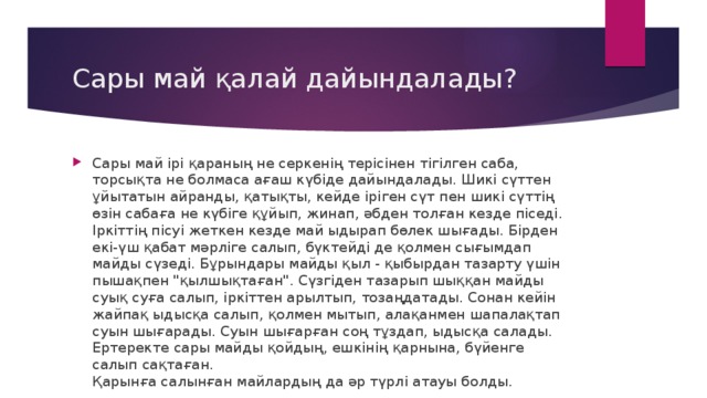 Сары май қалай дайындалады? Сары май ірі қараның не серкенің терісінен тігілген саба, торсықта не болмаса ағаш күбіде дайындалады. Шикі сүттен ұйытатын айранды, қатықты, кейде іріген сүт пен шикі сүттің өзін сабаға не күбіге құйып, жинап, әбден толған кезде піседі. Іркіттің пісуі жеткен кезде май ыдырап бөлек шығады. Бірден екі-үш қабат мәрліге салып, бүктейді де қолмен сығымдап майды сүзеді. Бұрындары майды қыл - қыбырдан тазарту үшін пышақпен 