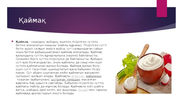 Қаймақ Қаймақ  - сиырдың, қойдың, ешкінің пісірілген сүтінің бетіне жиналатын маңызы (майлы құрамы). Пісірілген сүтті бетін ашып салқын жерге қойса, сүт салқындаған сайын оның бетіне қабыршықтанып қаймақ жиналады. Қаймақ қалыңдығы сүттің құнарлығына (нәріне) байланысты. Сонымен бірге сүттің пісірілуіне де байланысты. Қойдың сүті қою болғандықтан, оның қаймағы да сиыр мен ешкі сүтінің қаймағынан қалың болады. Қаймақ қалың болу үшін сүтті тасытпай, шымырлатып қана бабымен пісіру керек. Сүт әбден суығаннан кейін қаймағын қасықпен сыпырып, қалқып алады. Қаймақты  ағаштан ,  қайыңнын  тозынан (қабығынан),  ысталған темірден  жасалған қақпағы бар ыдыста сақтайды. Бабымен пісірілген сүттің қаймағы майлы да жұмсақ болады. Қаймақты езіп шайға қатса, шайдың дәмі келіп, өңі ашылады.  Бидай  мен тарыны қаймаққа араластырып жеуге болады. 