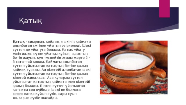 Қатық Қатық  - сиырдың, қойдың, ешкінің қаймағы алынбаған сүтінен ұйытып әзірленеді. Шикі сүттен де ұйытуға болады. Қатық ұйыту үшін жылы сүтке ұйытқы құйып, ыдыстың бетін жауып, күн түспейтін жылы жерге 2 - 3 сағаттай қояды. Қаймағы алынбаған сүттен ұйытылған қатықтың бетіне қалың қаймақ тұрады. Ал кілегейі алынбаған шикі сүттен ұйытылған қатықтың бетіне қалың кілегей жиналады. Аса құнарлы сүттен ұйытылған қатықтың қаймағы мен кілегейі қалың болады. Піскен сүттен ұйытылған қатықты сол күйінде ішеді не болмаса  кенеп  қапқа құйып сүзіп, сары суын шығарып сүзбе жасайды. 