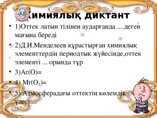 Химиялық диктант 1)Оттек латын тілінен аударғанда ....деген мағына береді 2)Д.И.Менделеев құрастырған химиялық элементтердің периодтық жүйесінде,оттек элементі ... орында тұр 3)Аr(О)= 4) Мr(О 2 )= 5) Атмосферадағы оттектің көлемдік үлесі.... 