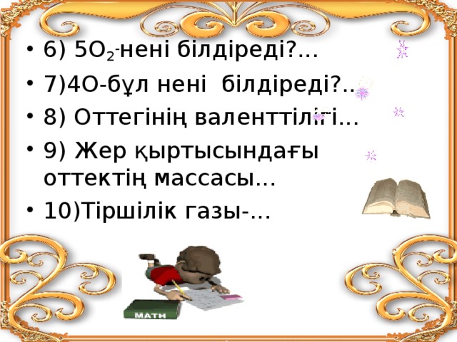 6) 5О 2 - нені білдіреді?... 7)4О-бұл нені білдіреді?... 8) Оттегінің валенттілігі... 9) Жер қыртысындағы оттектің массасы... 10)Тіршілік газы-... 