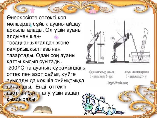 Өнеркәсіпте оттекті көп мөлшерде сұйық ауаны айдау арқылы алады. Ол үшін ауаны алдымен шаң-тозаңнан,ылғалдан және көмірқышқыл газынан тазартады. Одан соң ауаны қатты қысып суытады. -200°С-та ауаның құрамындағы оттек пен азот сұйық күйге ауысады да көкшіл сұйықтыққа айналады. Енді оттекті азоттан бөліп алу үшін аздап қыздырады  