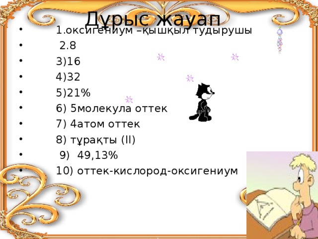 Дұрыс жауап    1.оксигениум –қышқыл тудырушы  2.8  3)16  4)32  5)21 %  6) 5молекула оттек  7) 4атом оттек  8) тұрақты (ІІ)  9) 49,13%  10) оттек-кислород-оксигениум   