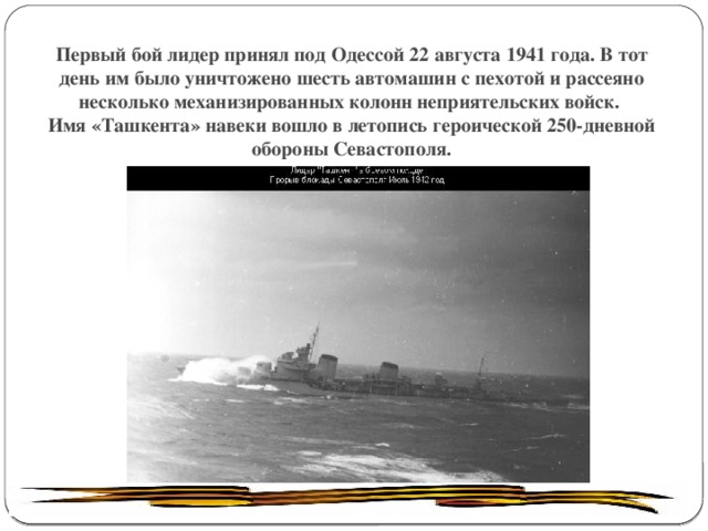 Первый бой лидер принял под Одессой 22 августа 1941 года. В тот день им было уничтожено шесть автомашин с пехотой и рассеяно несколько механизированных колонн неприятельских войск.  Имя «Ташкента» навеки вошло в летопись героической 250-дневной обороны Севастополя. 