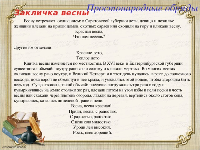Простонародные обряды Закличка весны  Весну встречают окликанием: в Саратовской губернии дети, девицы и пожилые женщины влезали на крыши домов, скотных сараев или сходили на гору и кликали весну.  Красная весна,  Что нам несешь?   Другие им отвечали:  Красное лето,  Теплое лето.   Кличка весны изменяется по местностям. В XVI веке в Екатеринбургской губернии существовал обычай: поутру рано жгли солому и кликали мертвых. Во многих местах окликали весну рано поутру, в Великий Четверг, и в этот день купались в реке до солнечного восхода, пока ворон не обмакнул в нее крыла, и умывались этой водою, чтобы здоровым быть весь год. Существовал и такой обычай: поселяне погружались три раза в воду и, кувыркнувшись на земле столько же раз, влезали потом на угол избы и пели песни в честь весны или скакали через плетень огорода, лазали на деревья, вертелись около стогов сена, кувыркались, катались по зеленой траве и пели:  Весна, весна красная!  Приди, весна, с радостью.  С радостью, радостью,  С великою милостью:  Уроди лен высокий,  Рожь, овес хороший. 