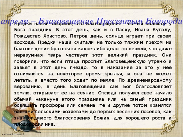7 апреля – Благовещение Пресвятыя Богородицы Предки наши говорили, что Благовещение – самый большой у Бога праздник. В этот день, как и в Пасху, Ивана Купалу, Рождество Христово, Петров день, солнце играет при своем восходе. Предки наши считали не только тяжким грехом на благовещение браться за какое-либо дело, но верили, что даже неразумная тварь чествует этот великий праздник. Они говорили, что если птица проспит Благовещенскую утреню и завьет в этот день гнездо, то в наказание за это у нее отнимаются на некоторое время крылья, и она не может летать, а вместо того ходит по земле. По древненародному верованию, в день Благовещения сам Бог благословляет землю, открывает ее на сеяние. Отсюда получил свое начало обычай накануне этого праздника или на самый праздник освящать просфоры или семена: те и другие потом хранятся нашими сельскими хозяевами до первых весенних посевов, как знак видимого благословения Божия, для хорошего роста и плодородия нив. 