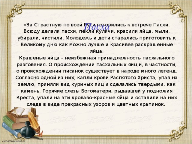 Пасха «За Страстную по всей Руси готовились к встрече Пасхи. Всюду делали пасхи, пекли куличи, красили яйца, мыли, убирали, чистили. Молодежь и дети старались приготовить к Великому дню как можно лучше и красивее раскрашенные яйца. Крашеные яйца – неизбежная принадлежность пасхального разговения. О происхождении пасхальных яиц и, в частности, о происхождении писанок существует в народе много легенд. Согласно одной из них, капли крови Распятого Христа, упав на землю, приняли вид куриных яиц и сделались твердыми, как камень. Горячие слезы Богоматери, рыдавшей у подножия Креста, упали на эти кроваво-красные яйца и оставили на них следв в виде прекрасных узоров и цветных крапинок. 