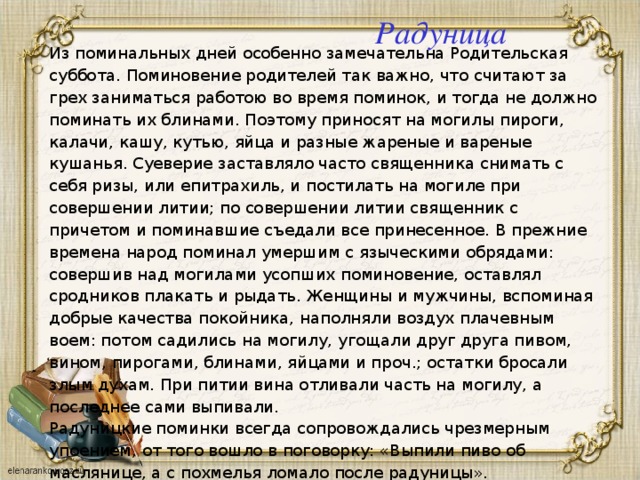 Радуница Из поминальных дней особенно замечательна Родительская суббота. Поминовение родителей так важно, что считают за грех заниматься работою во время поминок, и тогда не должно поминать их блинами. Поэтому приносят на могилы пироги, калачи, кашу, кутью, яйца и разные жареные и вареные кушанья. Суеверие заставляло часто священника снимать с себя ризы, или епитрахиль, и постилать на могиле при совершении литии; по совершении литии священник с причетом и поминавшие съедали все принесенное. В прежние времена народ поминал умершим с языческими обрядами: совершив над могилами усопших поминовение, оставлял сродников плакать и рыдать. Женщины и мужчины, вспоминая добрые качества покойника, наполняли воздух плачевным воем: потом садились на могилу, угощали друг друга пивом, вином, пирогами, блинами, яйцами и проч.; остатки бросали злым духам. При питии вина отливали часть на могилу, а последнее сами выпивали.  Радуницкие поминки всегда сопровождались чрезмерным упоением, от того вошло в поговорку: «Выпили пиво об маслянице, а с похмелья ломало после радуницы».    
