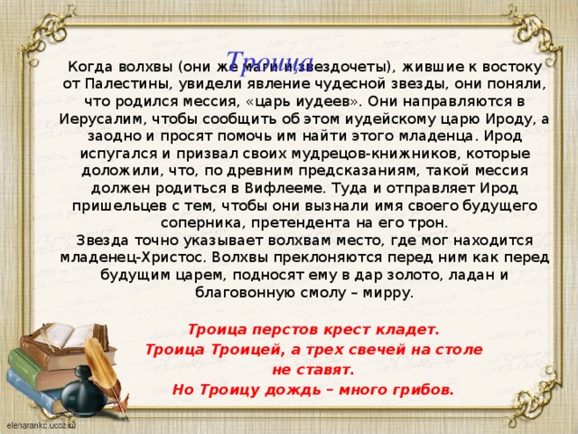 Троица Когда волхвы (они же маги и звездочеты), жившие к востоку от Палестины, увидели явление чудесной звезды, они поняли, что родился мессия, «царь иудеев». Они направляются в Иерусалим, чтобы сообщить об этом иудейскому царю Ироду, а заодно и просят помочь им найти этого младенца. Ирод испугался и призвал своих мудрецов-книжников, которые доложили, что, по древним предсказаниям, такой мессия должен родиться в Вифлееме. Туда и отправляет Ирод пришельцев с тем, чтобы они вызнали имя своего будущего соперника, претендента на его трон. Звезда точно указывает волхвам место, где мог находится младенец-Христос. Волхвы преклоняются перед ним как перед будущим царем, подносят ему в дар золото, ладан и благовонную смолу – мирру. Троица перстов крест кладет. Троица Троицей, а трех свечей на столе не ставят. Но Троицу дождь – много грибов. 