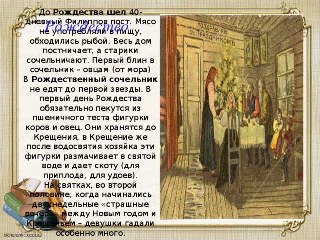 До Рождества шел 40-дневный Филиппов пост.  Мясо не употребляли в пищу, обходились рыбой. Весь дом постничает, а старики сочельничают. Первый блин в сочельник – овцам (от мора) В Рождественный сочельник не едят до первой звезды. В первый день Рождества обязательно пекутся из пшеничного теста фигурки коров и овец. Они хранятся до Крещения, в Крещение же после водосвятия хозяйка эти фигурки размачивает в святой воде и дает скоту (для приплода, для удоев). На святках, во второй половине, когда начинались двухнедельные «страшные вечера» между Новым годом и Крещеньем – девушки гадали особенно много. Рождество 