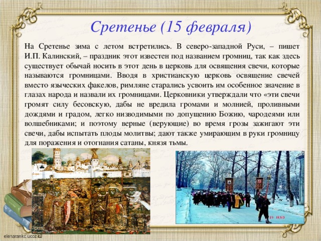 Сретенье (15 февраля) На Сретенье зима с летом встретились. В северо-западной Руси, – пишет И.П. Калинский, – праздник этот известен под названием громниц, так как здесь существует обычай носить в этот день в церковь для освящения свечи, которые называются громницами. Вводя в христианскую церковь освящение свечей вместо языческих факелов, римляне старались усвоить им особенное значение в глазах народа и назвали их громницами. Церковники утверждали что «эти свечи громят силу бесовскую, дабы не вредила громами и молнией, проливными дождями и градом, легко низводимыми по допущению Божию, чародеями или волшебниками; и поэтому верные (верующие) во время грозы зажигают эти свечи, дабы испытать плоды молитвы; дают также умирающим в руки громницу для поражения и отогнания сатаны, князя тьмы. 
