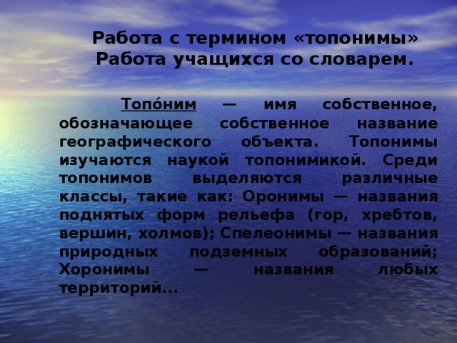   Работа с термином «топонимы»  Работа учащихся со словарем.    Топо́ним — имя собственное, обозначающее собственное название географического объекта. Топонимы изучаются наукой топонимикой. Среди топонимов выделяются различные классы, такие как: Оронимы — названия поднятых форм рельефа (гор, хребтов, вершин, холмов); Спелеонимы — названия природных подземных образований; Хоронимы — названия любых территорий...  2 