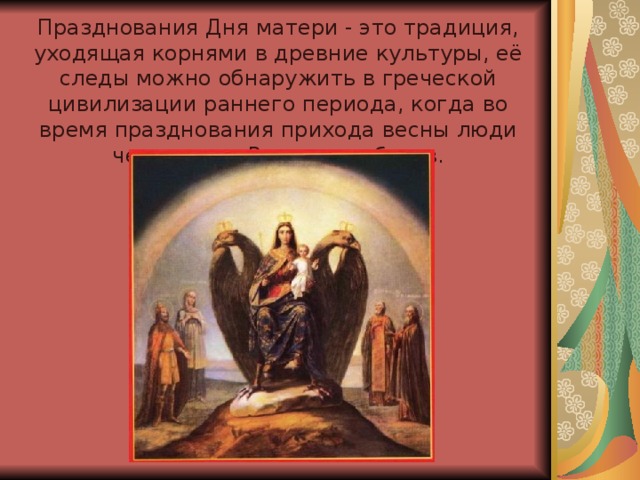 Празднования Дня матери - это традиция, уходящая корнями в древние культуры, её следы можно обнаружить в греческой цивилизации раннего периода, когда во время празднования прихода весны люди чествовали Рею - мать богов.     